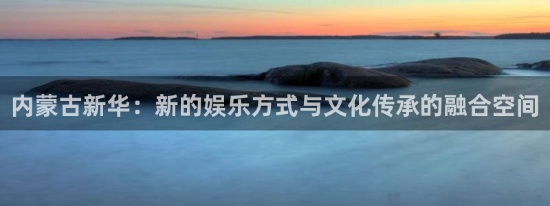 重庆pp电子子文化传播有限公司：内蒙古新华：新的娱乐方式与文化传承的融合空间
